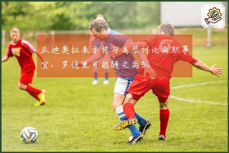 瓜迪奥拉表示将与高层讨论离职事宜，罗德里可能随之离队