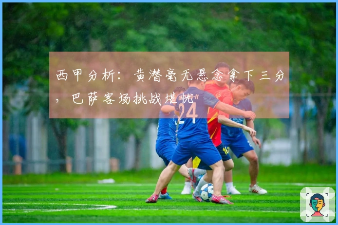 西甲分析：黄潜毫无悬念拿下三分，巴萨客场挑战堪忧